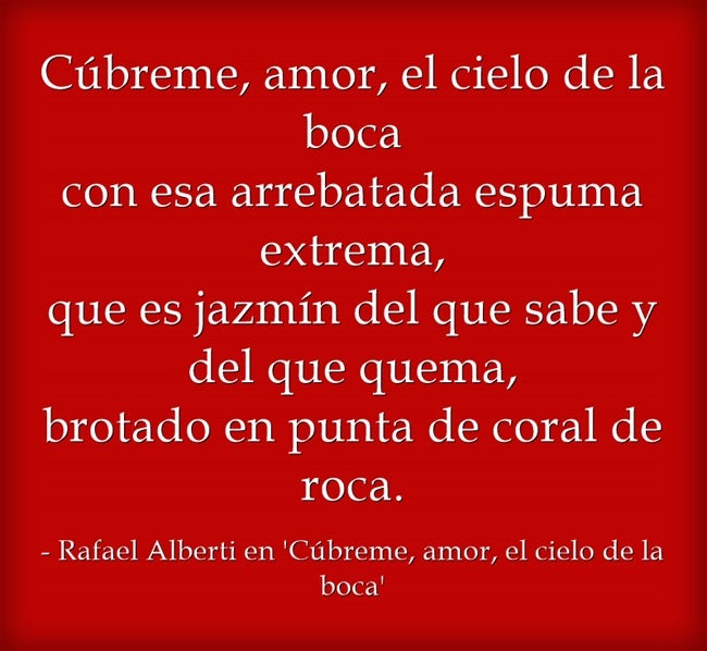 "Cúbreme, amor, el cielo de la boca con esa arrebatada espuma extrema, que es jazmín del que sabe y del que quema, brotado en punta de coral de roca", de Rafael Alberti en 'Cúbreme, amor, el cielo de la boca'.