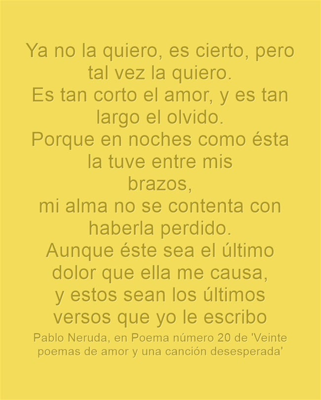 "Ya no la quiero, es cierto, pero tal vez la quiero. Es tan corto el amor, y es tan largo el olvido. Porque en noches como ésta la tuve entre mis brazos, mi alma no se contenta con haberla perdido. Aunque éste sea el último dolor que ella me causa, y estos sean los últimos versos que yo le escribo”, Pablo Neruda en el Poema número 20 de 'Veinte poemas de amor y una canción desesperada'