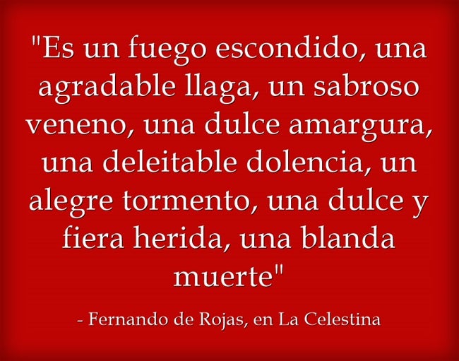 La joven Melibea pregunta a la vieja trotaconventos de 'La Celestina' (escrita por Fernando de Rojas) lo que es el amor y ésta, para encandilar a la doncella, encadena una sarta de oxímoron, un juego de palabras al que también eran muy aficionados otros clásicos como San Juan de la Cruz o Quevedo.