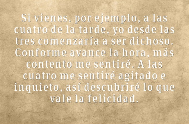 Si vienes, por ejemplo, a las cuatro de la tarde, yo desde las tres comenzaría a ser dichoso. Conforme avance la hora, más contento me sentiré. A las cuatro me sentiré agitado e inquieto, así descubriré lo que vale la felicidad.