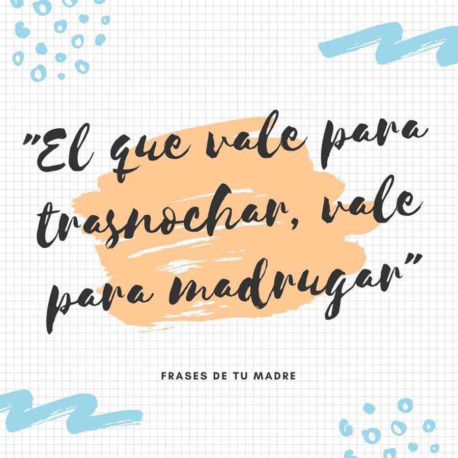 Esta es una de las frases con más variantes, sobre todo cuando estás tumbado en la cama, de resaca, y empiezas a oir a todo volumen a Julio Iglesias (pon aquí el nombre del cantante favorito de tu madre) o en las versiones de la madre más hardcore, el aspirador golpeando la puerta de tu habitación.