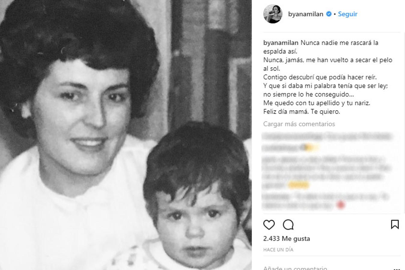 "Nunca nadie me rascará la espalda así. Nunca, jamás, me han vuelto a secar el pelo al sol.Contigo descubrí que podía hacer reír. Y que si daba mi palabra tenía que ser ley; no siempre lo he conseguido…Me quedo con tu apellido y tu nariz. Feliz día mamá. Te quiero", emotivo mensaje el de Ana Milán.